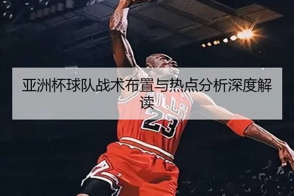亚洲杯球队战术布置与热点分析深度解读